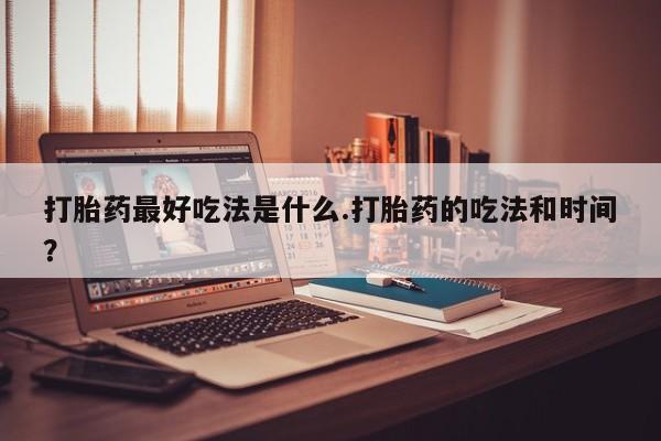 堕胎药如何购买打胎药最好吃法是什么.打胎药的吃法和时间？