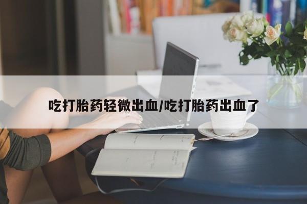 堕胎药如何购买吃打胎药轻微出血/吃打胎药出血了