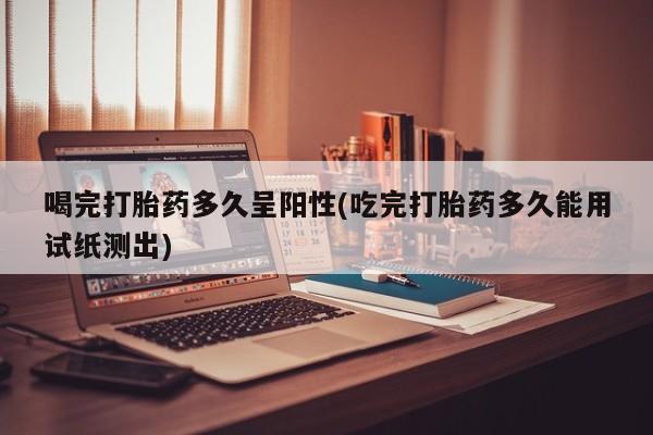 堕胎药如何购买喝完打胎药多久呈阳性(吃完打胎药多久能用试纸测出)