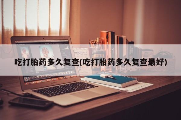 堕胎药如何购买吃打胎药多久复查(吃打胎药多久复查最好)