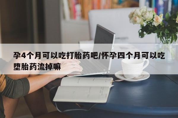 堕胎药如何购买孕4个月可以吃打胎药吧/怀孕四个月可以吃堕胎药流掉嘛