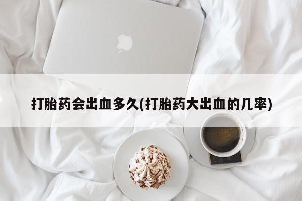 堕胎药如何购买打胎药会出血多久(打胎药大出血的几率)