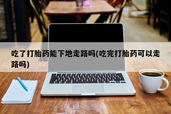 堕胎药如何购买吃了打胎药能下地走路吗(吃完打胎药可以走路吗)