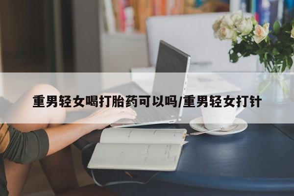 堕胎药如何购买重男轻女喝打胎药可以吗/重男轻女打针