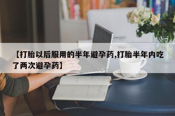 堕胎药如何购买【打胎以后服用的半年避孕药,打胎半年内吃了两次避孕药】