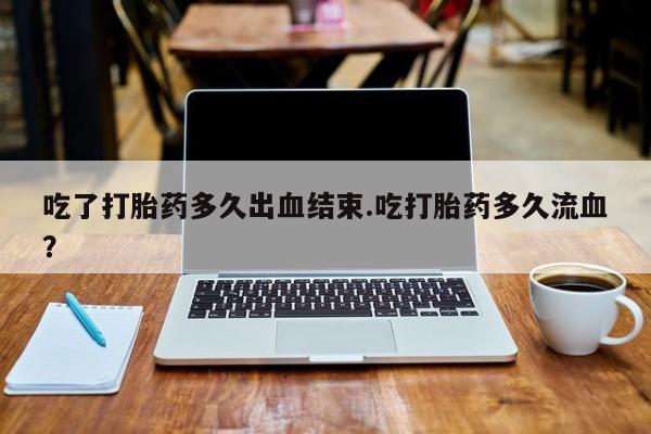 堕胎药如何购买吃了打胎药多久出血结束.吃打胎药多久流血？