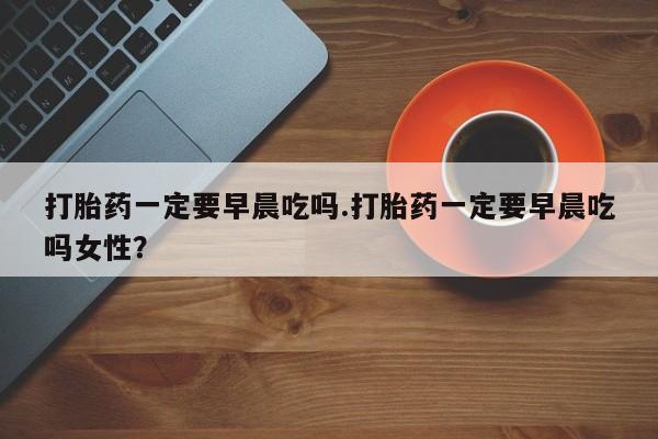 堕胎药如何购买打胎药一定要早晨吃吗.打胎药一定要早晨吃吗女性？