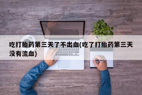 堕胎药如何购买吃打胎药第三天了不出血(吃了打胎药第三天没有流血)