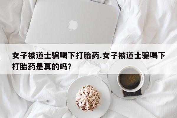 堕胎药如何购买女子被道士骗喝下打胎药.女子被道士骗喝下打胎药是真的吗？