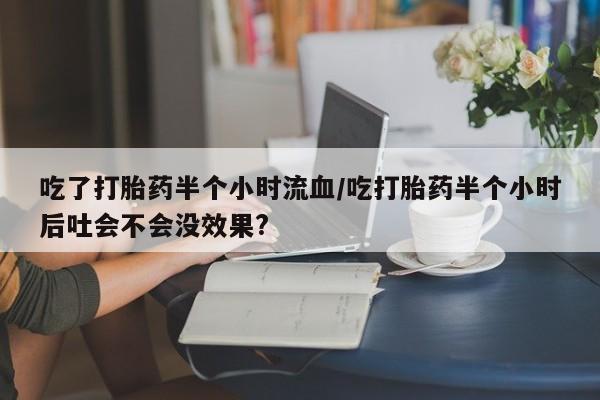 堕胎药如何购买吃了打胎药半个小时流血/吃打胎药半个小时后吐会不会没效果?