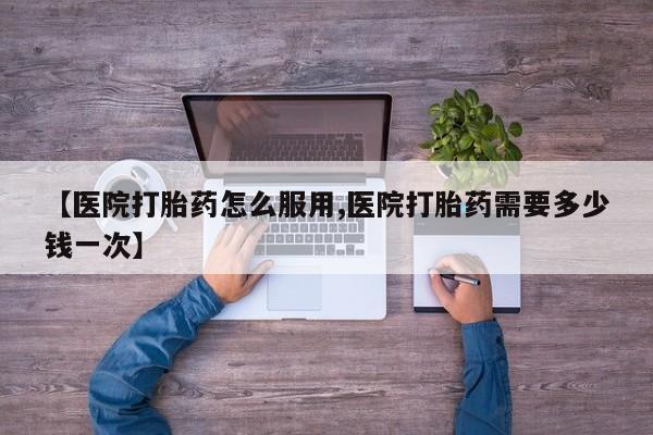 堕胎药如何购买【医院打胎药怎么服用,医院打胎药需要多少钱一次】