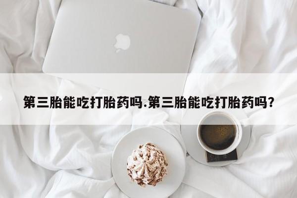 堕胎药如何购买第三胎能吃打胎药吗.第三胎能吃打胎药吗？