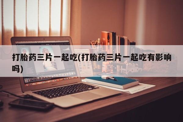 堕胎药如何购买打胎药三片一起吃(打胎药三片一起吃有影响吗)