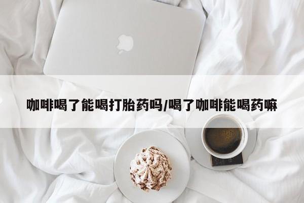 堕胎药如何购买咖啡喝了能喝打胎药吗/喝了咖啡能喝药嘛