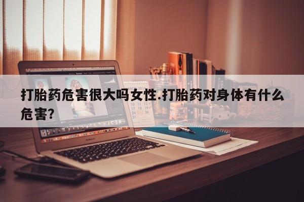 堕胎药如何购买打胎药危害很大吗女性.打胎药对身体有什么危害？