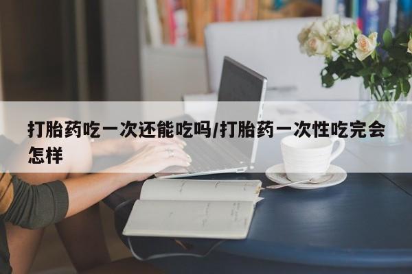 堕胎药如何购买打胎药吃一次还能吃吗/打胎药一次性吃完会怎样