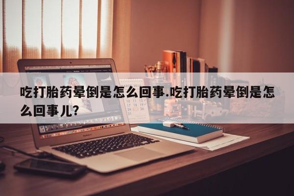 堕胎药如何购买吃打胎药晕倒是怎么回事.吃打胎药晕倒是怎么回事儿？