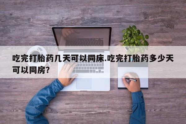 堕胎药如何购买吃完打胎药几天可以同床.吃完打胎药多少天可以同房？