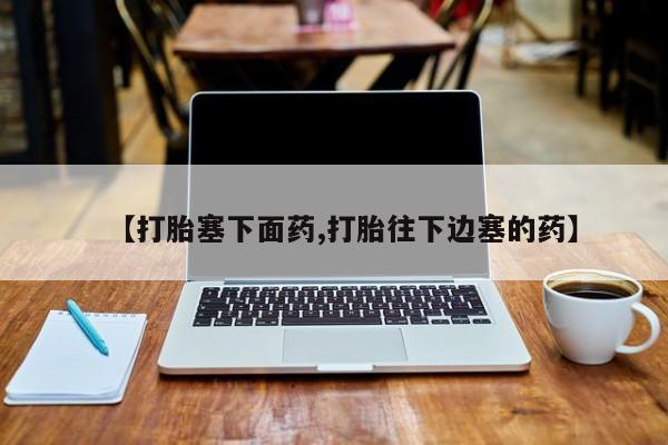 堕胎药如何购买【打胎塞下面药,打胎往下边塞的药】