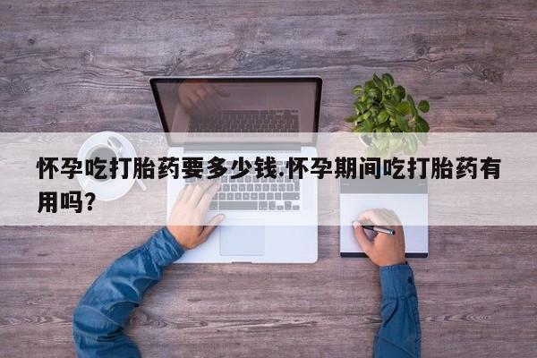 堕胎药如何购买怀孕吃打胎药要多少钱.怀孕期间吃打胎药有用吗？