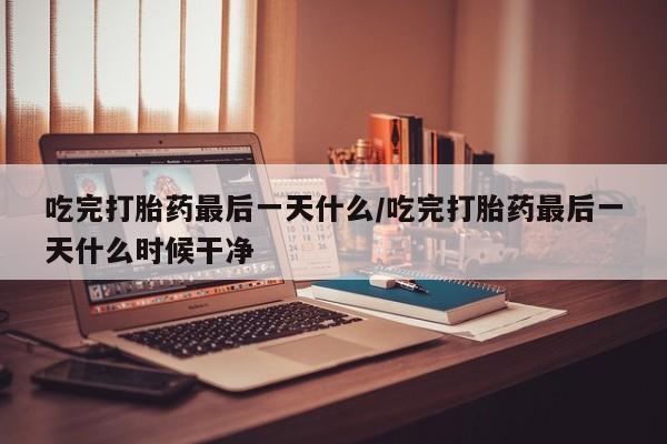堕胎药如何购买吃完打胎药最后一天什么/吃完打胎药最后一天什么时候干净
