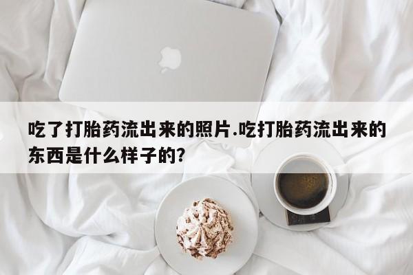 堕胎药如何购买吃了打胎药流出来的照片.吃打胎药流出来的东西是什么样子的？