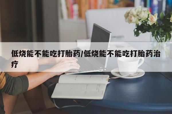 堕胎药如何购买低烧能不能吃打胎药/低烧能不能吃打胎药治疗
