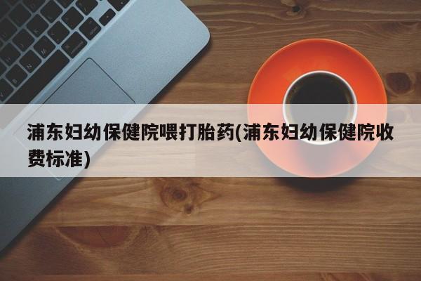 堕胎药如何购买浦东妇幼保健院喂打胎药(浦东妇幼保健院收费标准)