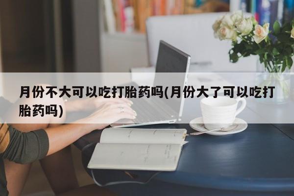 堕胎药如何购买月份不大可以吃打胎药吗(月份大了可以吃打胎药吗)