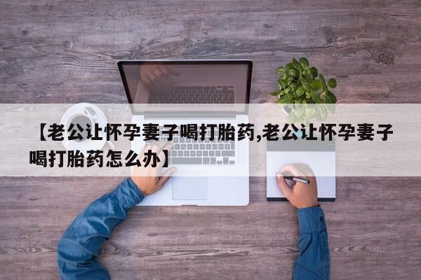 堕胎药如何购买【老公让怀孕妻子喝打胎药,老公让怀孕妻子喝打胎药怎么办】