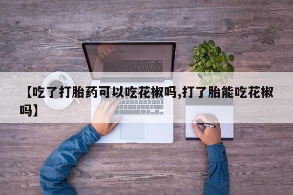 堕胎药如何购买【吃了打胎药可以吃花椒吗,打了胎能吃花椒吗】
