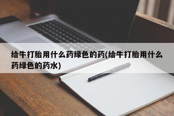 堕胎药如何购买给牛打胎用什么药绿色的药(给牛打胎用什么药绿色的药水)