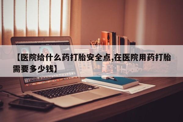 堕胎药如何购买【医院给什么药打胎安全点,在医院用药打胎需要多少钱】