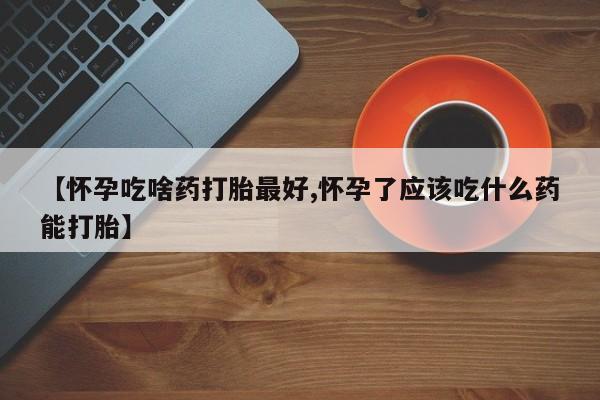 堕胎药如何购买【怀孕吃啥药打胎最好,怀孕了应该吃什么药能打胎】