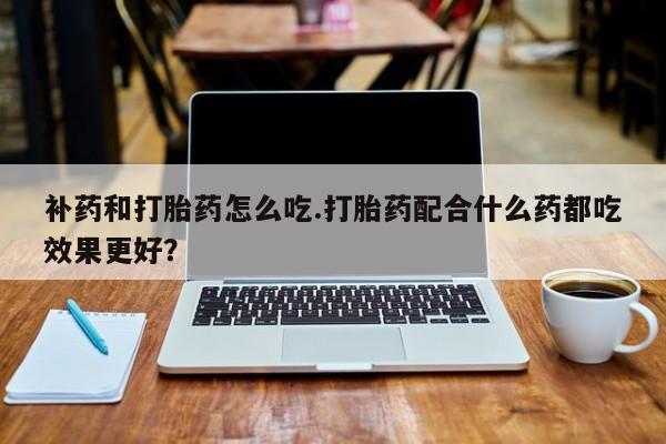 堕胎药如何购买补药和打胎药怎么吃.打胎药配合什么药都吃效果更好？
