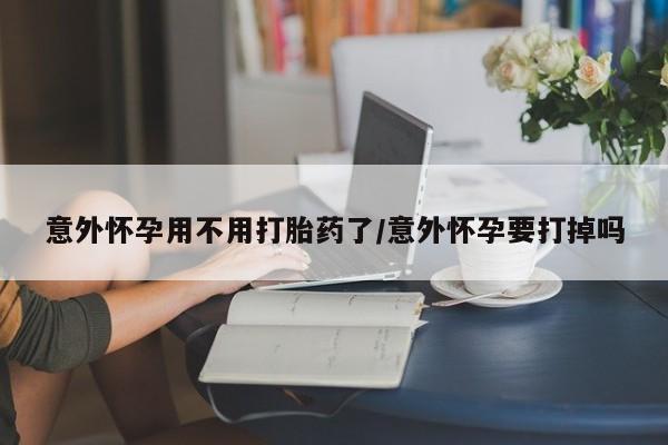 堕胎药如何购买意外怀孕用不用打胎药了/意外怀孕要打掉吗