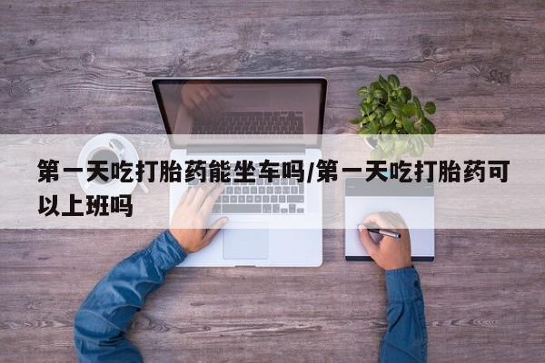 堕胎药如何购买第一天吃打胎药能坐车吗/第一天吃打胎药可以上班吗