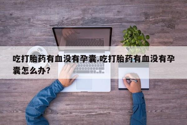 堕胎药如何购买吃打胎药有血没有孕囊.吃打胎药有血没有孕囊怎么办？