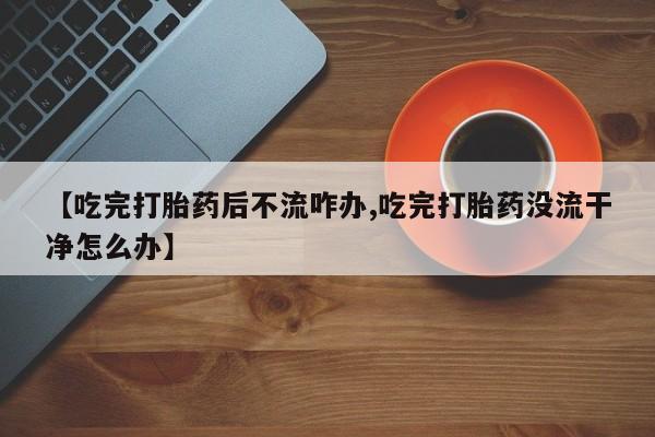 堕胎药如何购买【吃完打胎药后不流咋办,吃完打胎药没流干净怎么办】