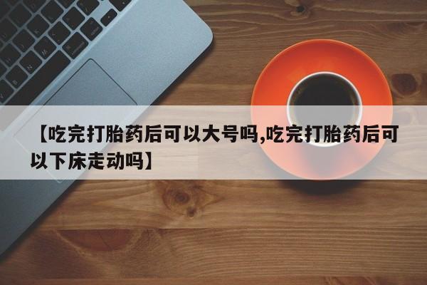堕胎药如何购买【吃完打胎药后可以大号吗,吃完打胎药后可以下床走动吗】