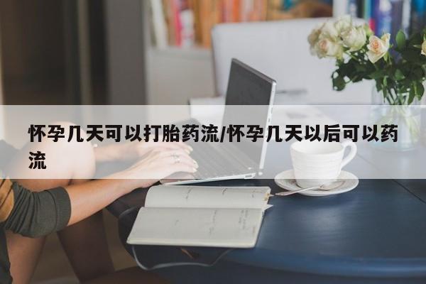 堕胎药如何购买怀孕几天可以打胎药流/怀孕几天以后可以药流