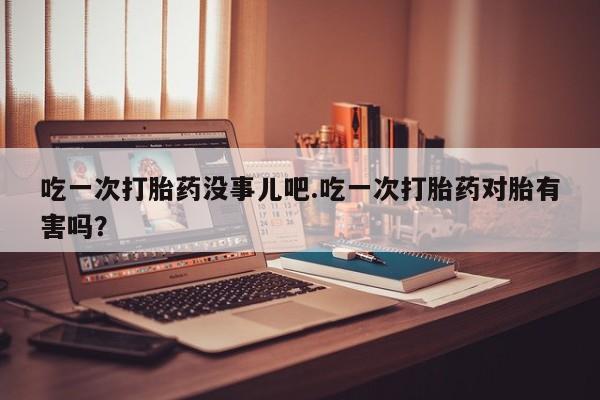 堕胎药如何购买吃一次打胎药没事儿吧.吃一次打胎药对胎有害吗？