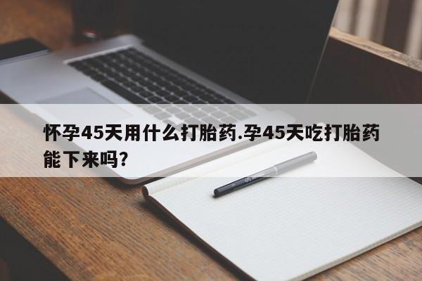 堕胎药如何购买怀孕45天用什么打胎药.孕45天吃打胎药能下来吗？