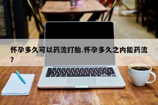 堕胎药如何购买怀孕多久可以药流打胎.怀孕多久之内能药流？